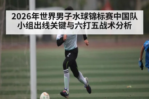 2026年世界男子水球锦标赛中国队小组出线关键与六打五战术分析