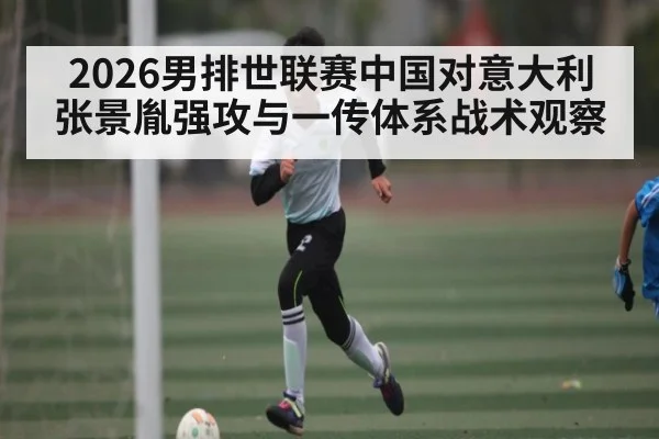 2026男排世联赛中国对意大利张景胤强攻与一传体系战术观察
